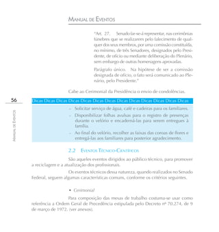 MANUAL DE EVENTOS
                                                     “Art. 27. Senado far-se-á representar, nas cerimônias
                                                     fúnebres que se realizarem pelo falecimento de qual-
                                                     quer dos seus membros, por uma comissão constituída,
                                                     no mínimo, de três Senadores, designados pelo Presi-
                                                     dente, de ofício ou mediante deliberação do Plenário,
                                                     sem embargo de outras homenagens aprovadas.
                                                     Parágrafo único. Na hipótese de ser a comissão
                                                     designada de ofício, o fato será comunicado ao Ple-
                                                     nário, pelo Presidente.”

                                      Cabe ao Cerimonial da Presidência o envio de condolências.
56                  Dicas Dicas Dicas Dicas Dicas Dicas Dicas Dicas Dicas Dicas Dicas Dicas Dicas
                                       –   Solicitar serviço de água, café e cadeiras para os familiares.
MANUAL DE EVENTOS




                                       – Disponibilizar folhas avulsas para o registro de presenças
                                           durante o velório e encaderná-las para serem entregues à
                                           família.
                                       –   Ao final do velório, recolher as faixas das coroas de flores e
                                           entregá-las aos familiares para posterior agradecimento.

                                      2.2     EVENTOS TÉCNICO-CIENTÍFICOS
                                       São aqueles eventos dirigidos ao público técnico, para promover
                    a reciclagem e a atualização dos profissionais.
                                       Os eventos técnicos dessa natureza, quando realizados no Senado
                    Federal, seguem algumas características comuns, conforme os critérios seguintes.

                                      • Cerimonial
                                      Para composição das mesas de trabalho costuma-se usar como
                    referência a Ordem Geral de Precedência estipulada pelo Decreto nº 70.274, de 9
                    de março de 1972. (ver anexos).
 