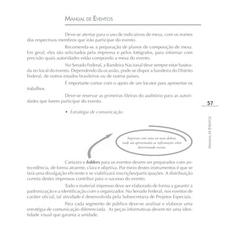 MANUAL DE EVENTOS

                  Deve-se atentar para o uso de indicativos de mesa, com os nomes
dos respectivos membros que irão participar do evento.
                   Recomenda-se a preparação de planos de composição de mesa.
Em geral, eles são solicitados pela imprensa e pelos fotógrafos, para informar com
precisão quais autoridades estão compondo a mesa do evento.
                    No Senado Federal, a Bandeira Nacional deve sempre estar hastea-
da no local do evento. Dependendo da ocasião, pode-se dispor a bandeira do Distrito
Federal, de outros estados brasileiros ou de outros países.
                   É importante contar com o apoio de um locutor para apresentar os
trabalhos.
                  Deve-se reservar as primeiras fileiras do auditório para as autori-
dades que forem participar do evento.
                                                                                                57
                    • Estratégia de comunicação




                                                                                               MANUAL DE EVENTOS
                                                     Impressos com uma ou mais dobras,
                                                  onde são apresentadas as informações sobre
                                                             determinado evento.


                   Cartazes e folders para os eventos devem ser preparados com an-
tecedência, de forma atraente, clara e objetiva. Por meio destes instrumentos é que se
fará uma divulgação eficiente e se viabilizará inscrições/participações. A distribuição
correta destes impressos contribui para o sucesso do evento.
                      Todo o material impresso deve ser elaborado de forma a garantir a
padronização e a identificação com o organizador. No Senado Federal, nos eventos de
caráter oficial, tal atividade é desenvolvida pela Subsecretaria de Projetos Especiais.
                   Para cada segmento de público deve-se analisar e elaborar uma
estratégia de comunicação diferenciada. As peças informativas devem ter uma iden-
tidade visual que garanta a unidade.
 