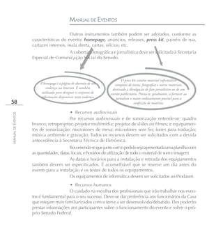 MANUAL DE EVENTOS
                                        Outros instrumentos também podem ser adotados, conforme as
                    características do evento: homepage, anúncios, releases, press kit, painéis de rua,
                    cartazes internos, mala direta, cartas, ofícios, etc.
                                     A cobertura fotográfica e jornalística deve ser solicitada à Secretaria
                    Especial de Comunicação Social do Senado.



                                                                           O press kit contém material informativo
                        A homepage é a página de abertura de um       composto de textos, fotografias e outros materiais,
                             endereço na Internet. É também         destinado à divulgação de fato jornalístico ou de um
                          utilizada para designar o conjunto de    evento publicitário. Presta-se, geralmente, a fornecer ao
                         informações disponíveis neste endereço.       jornalista o maior embasamento possível para a
58                                                                                  confecção de matérias.

                                        • Recursos audiovisuais
MANUAL DE EVENTOS




                                       Por recursos audiovisuais e de sonorização entende-se: quadro
                    branco; retroprojetor; projetor multimídia; projetor de slides ou filmes; e equipamen-
                    tos de sonorização: microfones de mesa; microfones sem fio; fones para tradução;
                    música ambiente e gravação. Todos os recursos devem ser solicitados com a devida
                    antecedência à Secretaria Técnica de Eletrônica.
                                          Recomenda-se que junto com o pedido seja apresentada uma planilha com
                    as quantidades, datas, locais, e horários de utilização de todo o material de som e imagem.
                                          As datas e horários para a instalação e retirada dos equipamentos
                    também devem ser especificados. É aconselhável que se reserve um dia antes do
                    evento para a instalação e os testes de todos os equipamentos.
                                          Os equipamentos de informática devem ser solicitados ao Prodasen.
                                       • Recursos humanos
                                       O cuidado na escolha dos profissionais que irão trabalhar nos even-
                    tos é fundamental para o seu sucesso. Deve-se dar preferência aos funcionários da Casa
                    que estejam mais familiarizados com o tema a ser desenvolvido/debatido. Eles poderão
                    prestar informações aos participantes sobre o funcionamento do evento e sobre o pró-
                    prio Senado Federal.
 