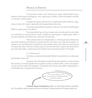 MANUAL DE EVENTOS

                    É necessário contar com estrutura de apoio administrativo para
elaborar ofícios para divulgação, som, segurança e médico, além de expedir convites
e controlar confirmações.
                   O grupo de apoio operacional é responsável pela limpeza, segu-
rança, serviço de copa e operação dos equipamentos técnicos.
                   Caso haja autoridades presentes, solicitar à Secretaria de Relações
Públicas apoio para o receptivo.
                   É recomendável que se faça sempre uma reunião prévia com todos
os envolvidos na realização do evento. Pequenas orientações e explicações sobre o
encontro podem ser fornecidas e dúvidas esclarecidas.
                    Toda atenção deve ser dispensada à contratação de profissionais
que farão tradução simultânea. A escolha deverá ser feita com o devido cuidado, le-          59
vando-se em consideração a experiência do tradutor, bem como deve-se atentar para
a fixação dos dias, horários e tarefas que os mesmos deverão cumprir. Recomenda-se
que seja solicitada a autorização do tradutor para transmissão pela TV Senado.




                                                                                            MANUAL DE EVENTOS
                 • Ambientação
                 Em todos os eventos do Senado Federal, recomenda-se a colocação
da Bandeira Nacional.
                   Em geral, são utilizados arranjos florais para decorar a mesa central
dos eventos. O arranjo pode estar na própria mesa ou abaixo dela, e deve ser propor-
cional ao local onde será disposto. O tamanho do arranjo não pode comprometer a
visibilidade dos componentes da mesa.


                                                   Não se deve exagerar no uso
                                          destes recursos porque o ambiente pode ficar
                                                      visualmente poluído.




                   Cartazes, faixas e/ou banners podem ser utilizados de forma equilibra-
da. Os pedidos destes materiais devem ser feitos à Subsecretaria de Projetos Especiais.
 
