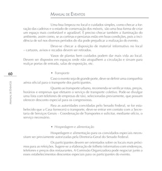 MANUAL DE EVENTOS
                                        Uma boa limpeza no local e cuidados simples, como checar a for-
                    ração das cadeiras e o estado de conservação dos móveis, são uma boa forma de criar
                    um espaço mais confortável e agradável. É preciso checar também a iluminação do
                    ambiente, assim como, se as cortinas e persianas estão em boas condições, pois a inci-
                    dência de sol nos diversos períodos do dia pode prejudicar a realização do evento.
                                        Deve-se checar a disposição de material informativo no local
                    – cartazes, avisos e recados devem ser retirados.
                                        Vasos de plantas bem cuidados podem dar mais vida ao local.
                    Devem ser dispostos em espaços onde não atrapalhem a circulação e sirvam para
                    realçar portas de entrada, salas de exposição, etc.


60                                     • Transporte
                                        Caso o evento seja de grande porte, deve-se definir uma companhia
                    aérea oficial para o transporte dos participantes.
MANUAL DE EVENTOS




                                       Quanto ao transporte urbano, recomenda-se verificar rotas, preços,
                    horários e empresas que efetuem o serviço de transporte coletivo. Pode-se divulgar
                    uma lista com telefones de empresas de táxi, selecionadas previamente, que possam
                    oferecer desconto especial para os congressistas.
                                        Para as autoridades convidadas pelo Senado Federal, se for esta-
                    belecido que a Casa fornecerá o transporte, deve-se entrar em contato com a Secre-
                    taria de Serviços Gerais – Coordenação de Transportes e solicitar, mediante ofício, o
                    serviço necessário.

                                       • Hospedagem e alimentação
                                      Hospedagem e alimentação para os convidados especiais neces-
                    sitam ser previamente autorizadas pela Diretoria-Geral do Senado Federal.
                                        Os participantes devem ser orientados sobre os locais mais próxi-
                    mos para as refeições. Sugere-se a elaboração de folheto informativo com endereços,
                    telefones e preços dos restaurantes. A Comissão Organizadora pode negociar junto a
                    esses estabelecimentos descontos especiais para os participantes do evento.
 