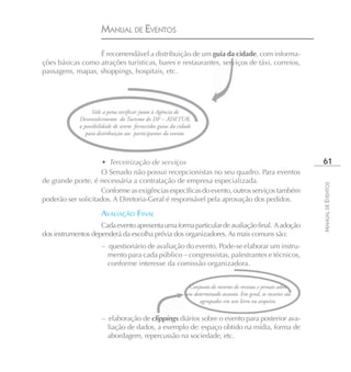 MANUAL DE EVENTOS

                  É recomendável a distribuição de um guia da cidade, com informa-
ções básicas como atrações turísticas, bares e restaurantes, serviços de táxi, correios,
passagens, mapas, shoppings, hospitais, etc.




                   Vale a pena verificar junto à Agência de
             Desenvolvimento do Turismo do DF – ADETUR,
             a possibilidade de serem fornecidos guias da cidade
                para distribuição aos participantes do evento.



                     • Terceirização de serviços                                                                  61
                     O Senado não possui recepcionistas no seu quadro. Para eventos
de grande porte, é necessária a contratação de empresa especializada.




                                                                                                                 MANUAL DE EVENTOS
                     Conforme as exigências específicas do evento, outros serviços também
poderão ser solicitados. A Diretoria-Geral é responsável pela aprovação dos pedidos.

                      AVALIAÇÃO FINAL
                    Cada evento apresenta uma forma particular de avaliação final. A adoção
dos instrumentos dependerá da escolha prévia dos organizadores. As mais comuns são:
                       – questionário de avaliação do evento. Pode-se elaborar um instru-
                         mento para cada público – congressistas, palestrantes e técnicos,
                         conforme interesse da comissão organizadora.


                                                              Conjunto de recortes de revistas e jornais sobre
                                                             um determinado assunto. Em geral, os recortes são
                                                                   agrupados em um livro ou arquivo.

                       – elaboração de clippings diários sobre o evento para posterior ava-
                         liação de dados, a exemplo de: espaço obtido na mídia, forma de
                         abordagem, repercussão na sociedade, etc.
 