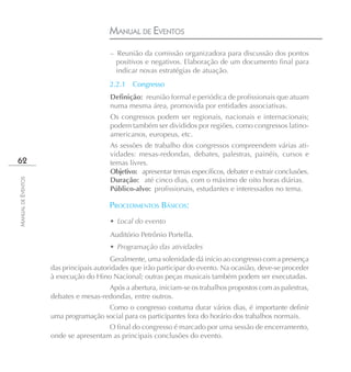 MANUAL DE EVENTOS
                                       – Reunião da comissão organizadora para discussão dos pontos
                                         positivos e negativos. Elaboração de um documento final para
                                         indicar novas estratégias de atuação.
                                       2.2.1   Congresso
                                       Definição: reunião formal e periódica de profissionais que atuam
                                       numa mesma área, promovida por entidades associativas.
                                       Os congressos podem ser regionais, nacionais e internacionais;
                                       podem também ser divididos por regiões, como congressos latino-
                                       americanos, europeus, etc.
                                       As sessões de trabalho dos congressos compreendem várias ati-
                                       vidades: mesas-redondas, debates, palestras, painéis, cursos e
62                                     temas livres.
                                       Objetivo: apresentar temas específicos, debater e extrair conclusões.
                                       Duração: até cinco dias, com o máximo de oito horas diárias.
MANUAL DE EVENTOS




                                       Público-alvo: profissionais, estudantes e interessados no tema.

                                       PROCEDIMENTOS BÁSICOS:
                                       • Local do evento
                                       Auditório Petrônio Portella.
                                       • Programação das atividades
                                        Geralmente, uma solenidade dá início ao congresso com a presença
                    das principais autoridades que irão participar do evento. Na ocasião, deve-se proceder
                    à execução do Hino Nacional; outras peças musicais também podem ser executadas.
                                      Após a abertura, iniciam-se os trabalhos propostos com as palestras,
                    debates e mesas-redondas, entre outros.
                                     Como o congresso costuma durar vários dias, é importante definir
                    uma programação social para os participantes fora do horário dos trabalhos normais.
                                      O final do congresso é marcado por uma sessão de encerramento,
                    onde se apresentam as principais conclusões do evento.
 