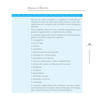 MANUAL DE EVENTOS

Dicas Dicas Dicas Dicas Dicas Dicas Dicas Dicas Dicas Dicas Dicas Dicas Dicas

                  –   Por ser um evento periódico, o congresso é realizado ge-
                      ralmente de dois em dois anos. Dessa forma, é mais fácil
                      estabelecer um cronograma de atividades e uma divulgação
                      eficiente.
                  – Todo congresso deve ter uma comissão organizadora que
                    propõe o regulamento e o regimento das sessões.
                  – A comissão organizadora deve estabelecer um planejamento
                    global incluindo os seguintes aspectos:
                    • cronograma;
                      • local e data;
                                                                                  63
                      • temário;
                      • calendário;




                                                                                 MANUAL DE EVENTOS
                      • identificação dos participantes;
                      • estratégia de comunicação;
                      • planejamento financeiro;
                      • recursos audiovisuais e outros equipamentos;
                      • esforço de vendas (ou obtenção de recursos);
                      • transporte;
                      • recepção;
                      • hospedagem;
                      • atividades sociais;
                      • atividades turísticas;
                      • avaliações.
                  – A comissão organizadora deve distribuir convites, folders
                    com material para inscrição e demais impressos de divulga-
                    ção com pelo menos seis meses de antecedência.
 