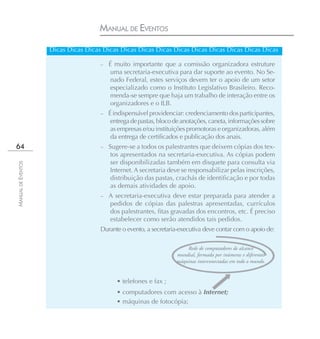 MANUAL DE EVENTOS
                    Dicas Dicas Dicas Dicas Dicas Dicas Dicas Dicas Dicas Dicas Dicas Dicas Dicas

                                     –   É muito importante que a comissão organizadora estruture
                                         uma secretaria-executiva para dar suporte ao evento. No Se-
                                         nado Federal, estes serviços devem ter o apoio de um setor
                                         especializado como o Instituto Legislativo Brasileiro. Reco-
                                         menda-se sempre que haja um trabalho de interação entre os
                                         organizadores e o ILB.
                                     – É indispensável providenciar: credenciamento dos participantes,
                                         entrega de pastas, bloco de anotações, caneta, informações sobre
                                         as empresas e/ou instituições promotoras e organizadoras, além
                                         da entrega de certificados e publicação dos anais.
64                                   –   Sugere-se a todos os palestrantes que deixem cópias dos tex-
                                          tos apresentados na secretaria-executiva. As cópias podem
                                          ser disponibilizadas também em disquete para consulta via
MANUAL DE EVENTOS




                                          Internet. A secretaria deve se responsabilizar pelas inscrições,
                                          distribuição das pastas, crachás de identificação e por todas
                                          as demais atividades de apoio.
                                     –   A secretaria-executiva deve estar preparada para atender a
                                         pedidos de cópias das palestras apresentadas, currículos
                                         dos palestrantes, fitas gravadas dos encontros, etc. É preciso
                                         estabelecer como serão atendidos tais pedidos.
                                     Durante o evento, a secretaria-executiva deve contar com o apoio de:

                                                                       Rede de computadores de alcance
                                                                   mundial, formada por inúmeras e diferentes
                                                                   máquinas interconectadas em todo o mundo.


                                            • telefones e fax ;
                                            • computadores com acesso à Internet;
                                            • máquinas de fotocópia;
 