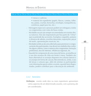 MANUAL DE EVENTOS

Dicas Dicas Dicas Dicas Dicas Dicas Dicas Dicas Dicas Dicas Dicas Dicas Dicas
                         • mesas e cadeiras;
                         • material de expediente (papéis, blocos, canetas, folhe-
                         tos, pastas, crachás, borrachas, envelopes, transparências,
                         corretivos, papel para fax, etc.).
                 – Mensagens especiais e pessoais podem ser entregues a todos
                   os congressistas com votos de boas-vindas.
                 – Atividades sociais são sempre recomendadas em eventos des-
                   sa natureza. Elas são responsáveis por boa parte do “clima”
                   que se pretende dar ao evento. Exemplos: coquetéis, jantares
                   e almoços de adesão, reuniões dançantes, exposições, peças
                   de teatro, apresentações musicais, etc.                              65
                 – Atividades turísticas são uma alternativa para promover o congra-
                   çamento dos participantes, mas devem ser estabelecidas confor-




                                                                                       MANUAL DE EVENTOS
                   me alguns critérios, como a natureza dos congressistas, formação
                   profissional, área de interesse, influências regionais, etc.
                 – Quando há composição de uma mesa de honra, aconselha-se
                   o uso dos arranjos de chão em frente à mesa. Também são
                   boas alternativas os arranjos dispostos em colunas laterais e
                   os arranjos em forma de cascata. Recomenda-se, ainda, o uso
                   de faixas e cartazes que, além de orientar os participantes
                   com informações gerais sobre o evento, quando bem diagra-
                   mados, podem contribuir para a decoração do ambiente.




                 2.2.2    Seminário

                 Definição: evento onde dois ou mais expositores apresentam
                  vários aspectos de um determinado assunto, com a presença de
                  um coordenador.
 
