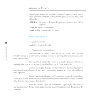MANUAL DE EVENTOS
                                       A participação em um seminário pressupõe que todos os mem-
                                       bros presentes tenham conhecimento prévio do assunto a ser
                                       debatido.
                                       Objetivo: informar e debater determinado assunto sob vários
                                                  ângulos.
                                       Duração: quatro a oito horas.
                                       Público-alvo: interessados no tema.


                                      PROCEDIMENTOS BÁSICOS:

                                       • Local do evento
66
                                      Auditório Petrônio Portella.
MANUAL DE EVENTOS




                                       • Programação das atividades
                                       A solenidade de abertura deve ser iniciada com a execução do
                    Hino Nacional. O locutor abre a sessão e convida os participantes a se posicionarem
                    para ouvir o hino.
                                      Em seguida, é composta a mesa e o locutor passa a palavra ao
                    coordenador, que se encarregará dos trabalhos a partir deste momento.
                                   Após a exposição de cada um dos membros da mesa (que terão
                    o mesmo tempo disponível para sua explanação), podem ser realizados debates
                    com a platéia.
                                        Em um Seminário são desenvolvidos vários grupos de discussão e,
                    ao final do evento, deve ser elaborado um documento contendo tudo o que ali tenha
                    sido definido pelos grupos de trabalho.
                                      Esse documento deve ser submetido à aprovação de todos os
                    que participaram de sua elaboração. São as recomendações finais dos grupos de
                    trabalho.
 
