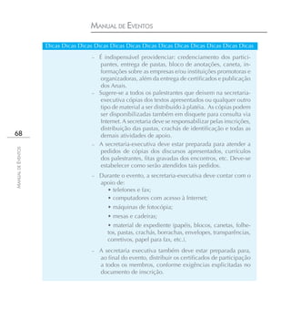 MANUAL DE EVENTOS

                    Dicas Dicas Dicas Dicas Dicas Dicas Dicas Dicas Dicas Dicas Dicas Dicas Dicas
                                     – É indispensável providenciar: credenciamento dos partici-
                                        pantes, entrega de pastas, bloco de anotações, caneta, in-
                                        formações sobre as empresas e/ou instituições promotoras e
                                        organizadoras, além da entrega de certificados e publicação
                                        dos Anais.
                                     – Sugere-se a todos os palestrantes que deixem na secretaria-
                                        executiva cópias dos textos apresentados ou qualquer outro
                                        tipo de material a ser distribuído à platéia. As cópias podem
                                        ser disponibilizadas também em disquete para consulta via
                                        Internet. A secretaria deve se responsabilizar pelas inscrições,
                                        distribuição das pastas, crachás de identificação e todas as
68                                      demais atividades de apoio.
                                     – A secretaria-executiva deve estar preparada para atender a
MANUAL DE EVENTOS




                                        pedidos de cópias dos discursos apresentados, currículos
                                        dos palestrantes, fitas gravadas dos encontros, etc. Deve-se
                                        estabelecer como serão atendidos tais pedidos.
                                     –   Durante o evento, a secretaria-executiva deve contar com o
                                         apoio de:
                                           • telefones e fax;
                                           • computadores com acesso à Internet;
                                            • máquinas de fotocópia;
                                            • mesas e cadeiras;
                                            • material de expediente (papéis, blocos, canetas, folhe-
                                            tos, pastas, crachás, borrachas, envelopes, transparências,
                                            corretivos, papel para fax, etc.).
                                     –   A secretaria executiva também deve estar preparada para,
                                         ao final do evento, distribuir os certificados de participação
                                         a todos os membros, conforme exigências explicitadas no
                                         documento de inscrição.
 