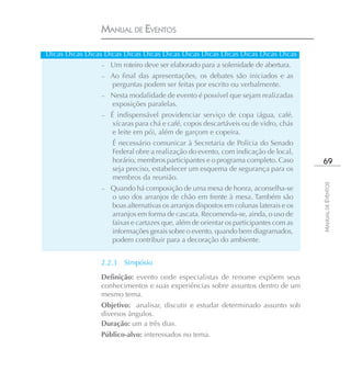 MANUAL DE EVENTOS

Dicas Dicas Dicas Dicas Dicas Dicas Dicas Dicas Dicas Dicas Dicas Dicas Dicas
                 – Um roteiro deve ser elaborado para a solenidade de abertura.
                 – Ao final das apresentações, os debates são iniciados e as
                    perguntas podem ser feitas por escrito ou verbalmente.
                 – Nesta modalidade de evento é possível que sejam realizadas
                    exposições paralelas.
                 – É indispensável providenciar serviço de copa (água, café,
                    xícaras para chá e café, copos descartáveis ou de vidro, chás
                    e leite em pó), além de garçom e copeira.
                    É necessário comunicar à Secretaria de Polícia do Senado
                    Federal obre a realização do evento, com indicação de local,
                    horário, membros participantes e o programa completo. Caso          69
                    seja preciso, estabelecer um esquema de segurança para os
                    membros da reunião.




                                                                                       MANUAL DE EVENTOS
                 – Quando há composição de uma mesa de honra, aconselha-se
                    o uso dos arranjos de chão em frente à mesa. Também são
                    boas alternativas os arranjos dispostos em colunas laterais e os
                    arranjos em forma de cascata. Recomenda-se, ainda, o uso de
                    faixas e cartazes que, além de orientar os participantes com as
                    informações gerais sobre o evento, quando bem diagramados,
                    podem contribuir para a decoração do ambiente.


                 2.2.3   Simpósio

                 Definição: evento onde especialistas de renome expõem seus
                 conhecimentos e suas experiências sobre assuntos dentro de um
                 mesmo tema.
                 Objetivo: analisar, discutir e estudar determinado assunto sob
                 diversos ângulos.
                 Duração: um a três dias.
                 Público-alvo: interessados no tema.
 