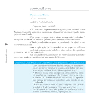 MANUAL DE EVENTOS
                                          PROCEDIMENTOS BÁSICOS:
                                          • Local do evento
                                          Auditório Petrônio Portella.

                                          • Programação das atividades
                                          O locutor abre o simpósio e convida os participantes para ouvir o Hino
                    Nacional. Em seguida, apresenta os membros que irão participar da mesa principal e passa a
                    palavra ao coordenador.
                                          O programa deve ser preestabelecido por uma comissão organizadora. O
                    tema geral é escalonado em subtemas, que são apresentados em forma de conferências.
                                          Caberá ao coordenador apresentar a todos a dinâmica dos trabalhos, antes
70                  do início das atividades.
                                          Após as explanações, o moderador destinará um tempo para os debates.
MANUAL DE EVENTOS




                                          Ao final da sessão, perguntas poderão ser feitas a cada um dos especialistas,
                    por escrito e com seu autor identificado.
                                          Um documento com as conclusões dos trabalhos deve ser elaborado e
                    apresentado a todos os especialistas que participaram do Simpósio.

                     Dicas Dicas Dicas Dicas Dicas Dicas Dicas Dicas Dicas Dicas Dicas Dicas Dicas
                                      – Com antecedência mínima de uma semana, os expositores
                                        devem enviar os trabalhos a serem apresentados, para que
                                        sejam reproduzidos e distribuídos aos participantes.
                                      – A diferença básica entre o simpósio e a mesa-redonda é que
                                        no simpósio os expositores não debatem entre si os temas
                                        apresentados. Os debates ocorrem diretamente com a platéia,
                                        que formula perguntas aos expositores sob a direção de um
                                        coordenador.
                                      – O simpósio é mais eclético do que o congresso, pois permite
                                        a participação de pessoas de diferentes segmentos.
                                      – Paralelamente ao simpósio, podem ser realizados outros
                                        eventos como feiras, mostras, exposições, etc.
 