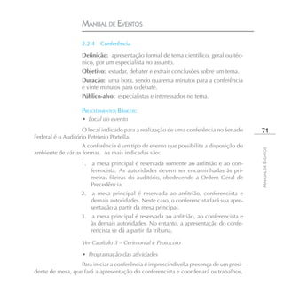 MANUAL DE EVENTOS

                   2.2.4   Conferência

                   Definição: apresentação formal de tema científico, geral ou téc-
                   nico, por um especialista no assunto.
                   Objetivo: estudar, debater e extrair conclusões sobre um tema.
                   Duração: uma hora, sendo quarenta minutos para a conferência
                   e vinte minutos para o debate.
                   Público-alvo: especialistas e interessados no tema.

                   PROCEDIMENTOS BÁSICOS:
                   • Local do evento
                   O local indicado para a realização de uma conferência no Senado        71
Federal é o Auditório Petrônio Portella.
                   A conferência é um tipo de evento que possibilita a disposição do




                                                                                         MANUAL DE EVENTOS
ambiente de várias formas. As mais indicadas são:
                   1.    a mesa principal é reservada somente ao anfitrião e ao con-
                        ferencista. As autoridades devem ser encaminhadas às pri-
                        meiras fileiras do auditório, obedecendo a Ordem Geral de
                        Precedência.
                   2.   a mesa principal é reservada ao anfitrião, conferencista e
                        demais autoridades. Neste caso, o conferencista fará sua apre-
                        sentação a partir da mesa principal.
                   3.    a mesa principal é reservada ao anfitrião, ao conferencista e
                        às demais autoridades. No entanto, a apresentação do confe-
                        rencista se dá a partir da tribuna.

                   Ver Capítulo 3 – Cerimonial e Protocolo

                   • Programação das atividades
                  Para iniciar a conferência é imprescindível a presença de um presi-
dente de mesa, que fará a apresentação do conferencista e coordenará os trabalhos.
 