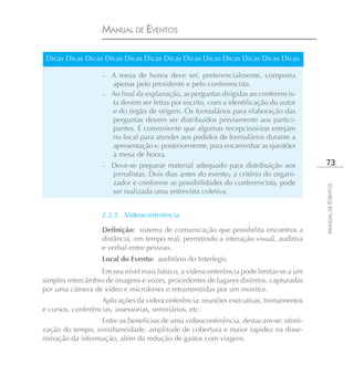MANUAL DE EVENTOS

 Dicas Dicas Dicas Dicas Dicas Dicas Dicas Dicas Dicas Dicas Dicas Dicas Dicas

                   – A mesa de honra deve ser, preferencialmente, composta
                     apenas pelo presidente e pelo conferencista.
                   – Ao final da explanação, as perguntas dirigidas ao conferencis-
                     ta devem ser feitas por escrito, com a identificação do autor
                     e do órgão de origem. Os formulários para elaboração das
                     perguntas devem ser distribuídos previamente aos partici-
                     pantes. É conveniente que algumas recepcionistas estejam
                     no local para atender aos pedidos de formulários durante a
                     apresentação e, posteriormente, para encaminhar as questões
                     à mesa de honra.
                   –   Deve-se preparar material adequado para distribuição aos         73
                       jornalistas. Dois dias antes do evento, a critério do organi-
                       zador e conforme as possibilidades do conferencista, pode




                                                                                       MANUAL DE EVENTOS
                       ser realizada uma entrevista coletiva.


                   2.2.5 Videoconferência

                   Definição: sistema de comunicação que possibilita encontros a
                   distância, em tempo real, permitindo a interação visual, auditiva
                   e verbal entre pessoas.
                   Local do Evento: auditório do Interlegis.
                  Em seu nível mais básico, a videoconferência pode limitar-se a um
simples intercâmbio de imagens e vozes, procedentes de lugares distintos, capturadas
por uma câmera de vídeo e microfones e retransmitidas por um monitor.
                   Aplicações da videoconferência: reuniões executivas, treinamentos
e cursos, conferências, assessorias, seminários, etc.
                  Entre os benefícios de uma videoconferência, destacam-se: otimi-
zação do tempo, simultaneidade, amplitude de cobertura e maior rapidez na disse-
minação da informação, além da redução de gastos com viagens.
 