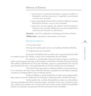 MANUAL DE EVENTOS

                         1. para pessoa em posição hierárquica superior receber in-
                            formações, análises, pareceres e sugestões concernentes
                            a um ou mais assuntos.
                         2. para um grupo de mesmo nível se inteirar, debater e propor
                            alternativas relativas a um ou mais assuntos.
                         3. para dois ou mais grupos do mesmo nível hierárquico,
                            cada um com um líder, debaterem um assunto específico
                            à procura de soluções ou alternativas.
                    Duração: uma hora, podendo se prolongar por trinta minutos.
                    Público-alvo: segmentos interessados no assunto.

                    PROCEDIMENTOS BÁSICOS:                                                    77
                    • Local do evento
                    Este tipo de evento pode ocorrer no Auditório Petrônio Portella.




                                                                                             MANUAL DE EVENTOS
                    • Programação das atividades
                    Em geral, os trabalhos são iniciados com a apresentação de todos
os membros que irão compor a mesa e do coordenador das atividades.
                    Em seguida, o coordenador informará sobre as regras e orientará a
todos os participantes para que as discussões se mantenham em torno do tema principal.
Pela ordem estabelecida no início dos trabalhos, segue-se a apresentação de cada um
dos membros da mesa, cada qual dispondo do mesmo tempo para sua exposição.
                    Ao término das exposições, os debates podem ocorrer apenas en-
tre os membros da mesa (mesa-redonda fechada) ou podem ser estendidos à platéia,
ouvintes ou telespectadores (mesa-redonda aberta).
                    Findos os debates, a ata do evento deve ser lida e aprovada por todos,
bem como é comum a elaboração de monções e aprovação pelos membros da mesa.
                    Tradicionalmente, a ordem dos trabalhos resume-se a: presidência
da mesa, questões de ordem, assuntos antigos, assuntos novos, atas, monções e vota-
ção. Todavia, de acordo com a natureza de cada evento, outras ordens dos trabalhos
podem ser adotadas sem prejuízo do desenvolvimento das atividades.
 