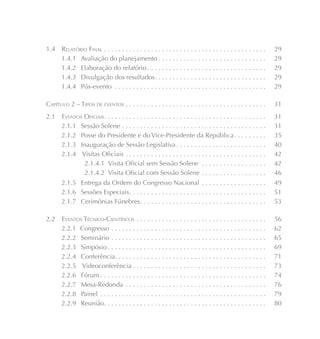1.4    RELATÓRIO FINAL . . . . . . . . . . . . . . . . . . . . . . . . . . . . . . . . . . . . . . . . . . . . .   29
       1.4.1 Avaliação do planejamento . . . . . . . . . . . . . . . . . . . . . . . . . . . . . .                 29
       1.4.2 Elaboração do relatório . . . . . . . . . . . . . . . . . . . . . . . . . . . . . . . . .             29
       1.4.3 Divulgação dos resultados. . . . . . . . . . . . . . . . . . . . . . . . . . . . . . .                29
       1.4.4 Pós-evento . . . . . . . . . . . . . . . . . . . . . . . . . . . . . . . . . . . . . . . . . .        29

CAPÍTULO 2 – TIPOS DE EVENTOS . . . . . . . . . . . . . . . . . . . . . . . . . . . . . . . . . . . . . . .        31
2.1    EVENTOS OFICIAIS. . . . . . . . . . . . . . . . . . . . . . . . . . . . . . . . . . . . . . . . . . . . .   31
       2.1.1 Sessão Solene . . . . . . . . . . . . . . . . . . . . . . . . . . . . . . . . . . . . . . . .         31
       2.1.2 Posse do Presidente e do Vice-Presidente da República . . . . . . . . .                               35
       2.1.3 Inauguração de Sessão Legislativa . . . . . . . . . . . . . . . . . . . . . . . . .                   40
       2.1.4 Visitas Oficiais . . . . . . . . . . . . . . . . . . . . . . . . . . . . . . . . . . . . . . .        42
               2.1.4.1 Visita Oficial sem Sessão Solene . . . . . . . . . . . . . . . . . .                        42
               2.1.4.2 Visita Oficial com Sessão Solene . . . . . . . . . . . . . . . . . .                        46
       2.1.5 Entrega da Ordem do Congresso Nacional . . . . . . . . . . . . . . . . . .                            49
       2.1.6 Sessões Especiais . . . . . . . . . . . . . . . . . . . . . . . . . . . . . . . . . . . . . .         51
       2.1.7 Cerimônias Fúnebres . . . . . . . . . . . . . . . . . . . . . . . . . . . . . . . . . . .             53

2.2    EVENTOS TÉCNICO-CIENTÍFICOS . . . . . . . . . . . . . . . . . . . . . . . . . . . . . . . . . . . .         56
       2.2.1 Congresso . . . . . . . . . . . . . . . . . . . . . . . . . . . . . . . . . . . . . . . . . . .       62
       2.2.2 Seminário . . . . . . . . . . . . . . . . . . . . . . . . . . . . . . . . . . . . . . . . . . .       65
       2.2.3 Simpósio . . . . . . . . . . . . . . . . . . . . . . . . . . . . . . . . . . . . . . . . . . . .      69
       2.2.4 Conferência. . . . . . . . . . . . . . . . . . . . . . . . . . . . . . . . . . . . . . . . . .        71
       2.2.5 Videoconferência . . . . . . . . . . . . . . . . . . . . . . . . . . . . . . . . . . . . .            73
       2.2.6 Fórum . . . . . . . . . . . . . . . . . . . . . . . . . . . . . . . . . . . . . . . . . . . . . .     74
       2.2.7 Mesa-Redonda . . . . . . . . . . . . . . . . . . . . . . . . . . . . . . . . . . . . . . .            76
       2.2.8 Painel . . . . . . . . . . . . . . . . . . . . . . . . . . . . . . . . . . . . . . . . . . . . . .    79
       2.2.9 Reunião. . . . . . . . . . . . . . . . . . . . . . . . . . . . . . . . . . . . . . . . . . . . .      80
 