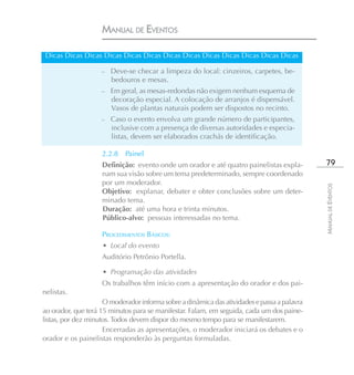 MANUAL DE EVENTOS

 Dicas Dicas Dicas Dicas Dicas Dicas Dicas Dicas Dicas Dicas Dicas Dicas Dicas

                    –   Deve-se checar a limpeza do local: cinzeiros, carpetes, be-
                        bedouros e mesas.
                    – Em geral, as mesas-redondas não exigem nenhum esquema de
                        decoração especial. A colocação de arranjos é dispensável.
                        Vasos de plantas naturais podem ser dispostos no recinto.
                    –   Caso o evento envolva um grande número de participantes,
                        inclusive com a presença de diversas autoridades e especia-
                        listas, devem ser elaborados crachás de identificação.

                    2.2.8   Painel
                    Definição: evento onde um orador e até quatro painelistas expla-          79
                    nam sua visão sobre um tema predeterminado, sempre coordenado
                    por um moderador.




                                                                                             MANUAL DE EVENTOS
                    Objetivo: explanar, debater e obter conclusões sobre um deter-
                    minado tema.
                    Duração: até uma hora e trinta minutos.
                    Público-alvo: pessoas interessadas no tema.

                    PROCEDIMENTOS BÁSICOS:
                    • Local do evento
                    Auditório Petrônio Portella.

                    • Programação das atividades
                    Os trabalhos têm início com a apresentação do orador e dos pai-
nelistas.
                     O moderador informa sobre a dinâmica das atividades e passa a palavra
ao orador, que terá 15 minutos para se manifestar. Falam, em seguida, cada um dos paine-
listas, por dez minutos. Todos devem dispor do mesmo tempo para se manifestarem.
                     Encerradas as apresentações, o moderador iniciará os debates e o
orador e os painelistas responderão às perguntas formuladas.
 