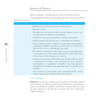 MANUAL DE EVENTOS
                                         Após os debates, o moderador dará por encerrado o painel.
                                         É recomendável elaborar um documento final com as conclusões
                    obtidas no evento.
                     Dicas Dicas Dicas Dicas Dicas Dicas Dicas Dicas Dicas Dicas Dicas Dicas Dicas
                                      – Definir data, local e horário com antecedência.
                                         –   Reservar a sala.
                                         –   Providenciar convite para todos os participantes (não é ne-
                                             cessário que seja impresso em gráfica).
                                         –   Confirmar a presença de todos os membros do painel.
                                         –   Elaborar roteiro do locutor para a solenidade de abertura.
80                                       – Após as apresentações, o orador e os painelistas respondem às
                                             perguntas da platéia, que devem ser enviadas ao moderador,
                                             por escrito e com a identificação do autor.
MANUAL DE EVENTOS




                                         –   Providenciar serviço de copa (água, café, açúcar/adoçante,
                                             xícaras para chá e café, copos descartáveis ou de vidro, chás,
                                             leite em pó), além de garçom e copeira.
                                         –   Comunicar à Secretaria de Polícia do Senado Federal sobre
                                             a realização do evento, com indicação de local, horário,
                                             participantes e o programa completo. Caso seja preciso,
                                             estabelecer um esquema de segurança para os membros da
                                             reunião.
                                         –   Esse evento é caracterizado pela espontaneidade, sendo
                                             menos formal que os demais tipos de reunião.

                                         2.2.9   Reunião
                                         Definição: evento que reúne grupos de pessoas do Senado Federal
                                         com o objetivo de discutir temas relacionados com suas políticas,
                                         ações e resultados de trabalho. Conforme a matéria, diversas áreas
                                         ou áreas específicas do Senado ou mesmo de outras instituições
                                         podem participar.
 