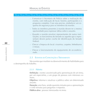 MANUAL DE EVENTOS

                     Dicas Dicas Dicas Dicas Dicas Dicas Dicas Dicas Dicas Dicas Dicas Dicas Dicas
                                      –   Comunicar à Secretaria de Polícia sobre a realização do
                                          evento, com indicação de local, horário, participantes e o
                                          programa completo. Caso seja preciso, estabelecer um es-
                                          quema de segurança para os membros da reunião.
                                      –   Todos os membros presentes à reunião devem ter a mesma
                                           oportunidade para expressar idéias sobre o assunto.
                                      –   Quando a reunião envolver representantes de outras insti-
                                          tuições, os funcionários do Senado ou aqueles que o repre-
                                          sentam devem portar crachá de identificação do Senado
                                          Federal.
82
                                      –   Checar a limpeza do local: cinzeiros, carpetes, bebedouros
                                          e mesas.
MANUAL DE EVENTOS




                                      –   Checar o funcionamento do equipamento de ar-condicio-
                                          nado.

                                      2.3     EVENTOS DE CAPACITAÇÃO E TREINAMENTO
                                     São eventos que resultam no desenvolvimento de habilidades para
                    o desempenho do trabalho.


                                      2.3.1   Palestra
                                      Definição: evento caracterizado pela apresentação de um tema,
                                      por um especialista, a um grupo de pessoas com interesses co-
                                      muns.
                                      Objetivo: informar e atualizar o público sobre um determinado
                                      assunto.
                                      Duração: uma hora, sendo quarenta minutos para a apresentação
                                      e vinte minutos para perguntas e respostas.
                                      Público-alvo: pessoas interessadas no tema.
 
