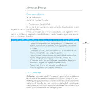 MANUAL DE EVENTOS

                   PROCEDIMENTOS BÁSICOS:
                   • Local do evento
                   Auditório Petrônio Portella.

                   • Programação das atividades
                   O evento é iniciado com a apresentação do palestrante e, em
seguida, a ele é concedida a palavra.
                   Finda a exposição, dá-se início aos debates com a platéia. Termi-
nando os debates, o moderador (o anfitrião ou o locutor) encerra a palestra agrade-
cendo a presença de todos.
 Dicas Dicas Dicas Dicas Dicas Dicas Dicas Dicas Dicas Dicas Dicas Dicas Dicas
                    –   Um moderador deverá ser designado para coordenar os tra-            83
                        balhos, apresentar o palestrante, triar as perguntas e controlar
                        o tempo.




                                                                                           MANUAL DE EVENTOS
                    –   Conforme o local, deve ser verificada a necessidade de
                        microfones sem fio para os participantes.
                    –   Checar com o palestrante se ele precisará de material de
                        apoio: retroprojetor, projetor multimídia, vídeo, etc.
                    –   A palestra pode ser proferida por especialista da própria
                        instituição ou por um especialista convidado.
                    –   Água e café devem ser servidos ao palestrante.
                    –   Pode-se organizar um ciclo de palestras.

                   2.3.2 Workshop

                   Definição: o termo em inglês é empregado para definir uma oficina
                   de trabalho. É um evento dividido em duas partes: teórica e prática.
                   Podem participar profissionais de uma mesma área ou de um mesmo
                   segmento de trabalho que, por meio de uma atividade coordenada,
                   irão debater, praticar e tentar encontrar soluções/alternativas/novos
                   rumos para um determinado tema proposto.
 