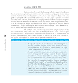 MANUAL DE EVENTOS
                                        Pode-se estabelecer atividades que privilegiem a participação dos
                    funcionários como: gincanas, churrascos, torneios esportivos, bingos, etc. Nesses casos,
                    quanto maior o envolvimento dos servidores, maior será o sucesso do evento. Essa
                    participação pode estar relacionada à decoração do local, à produção dos uniformes
                    dos times e das torcidas, à apresentação dos grupos musicais formados pelos próprios
                    funcionários, etc. Deve ser incentivado tudo que puder ser realizado pelos servidores.
                    Não se trata aqui de relegar ao funcionário o ônus da organização, trata-se, apenas
                    de valorizar a sua participação em pequenas tarefas de destaque, como, por exemplo,
                    deixar a cargo de um deles a locução do evento.
                                        Há também certas atividades que envolvem um grande número de
                    serviços técnicos, como um baile ou um jantar dançante. Nesse caso, a terceirização
                    dos serviços se faz indispensável, pois os funcionários estarão ali para desfrutar do
86                  evento. Recomenda-se, pois, todo o cuidado na escolha de local, bufê, decoração,
                    fotógrafos, sistema de som, serviço de recepção e manobristas, etc.
                     Dicas Dicas Dicas Dicas Dicas Dicas Dicas Dicas Dicas Dicas Dicas Dicas Dicas
MANUAL DE EVENTOS




                                          –   A organização de um evento dessa natureza requer os
                                              mesmos cuidados exigidos para eventos de natureza téc-
                                              nico-científica e de capacitação e treinamento – o rigor
                                              com o planejamento é essencial.
                                          – Todos os funcionários devem ser comunicados com a maior
                                              antecedência possível. Atenção especial deve ser dada ao
                                              esquema de convocação dos funcionários, pois a partici-
                                              pação dos mesmos é que garantirá o sucesso do evento.
                                          –   São exemplos de datas significativas: data de criação do
                                              Senado Federal, Natal, Ano Novo, Páscoa, dia da Secretária,
                                              das Mães, dos Pais, dia Internacional da Mulher, da Árvore,
                                              das Crianças, do Servidor Público, etc.
                                          –   Podem ser realizadas várias ações num mesmo dia, em
                                              face de uma comemoração, como por exemplo: missas,
                                              exposições, palestras, apresentação de corais, etc.
 