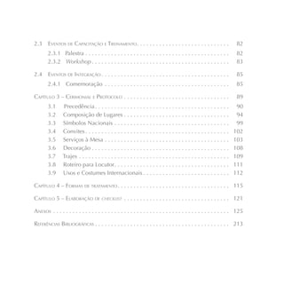 2.3    EVENTOS DE CAPACITAÇÃO E TREINAMENTO . . . . . . . . . . . . . . . . . . . . . . . . . . . . .                   82
       2.3.1 Palestra . . . . . . . . . . . . . . . . . . . . . . . . . . . . . . . . . . . . . . . . . . . . .        82
       2.3.2 Workshop . . . . . . . . . . . . . . . . . . . . . . . . . . . . . . . . . . . . . . . . . . .            83

2.4    EVENTOS DE INTEGRAÇÃO . . . . . . . . . . . . . . . . . . . . . . . . . . . . . . . . . . . . . . . .            85
       2.4.1 Comemoração . . . . . . . . . . . . . . . . . . . . . . . . . . . . . . . . . . . . . . .                 85

CAPÍTULO 3 – CERIMONIAL E PROTOCOLO . . . . . . . . . . . . . . . . . . . . . . . . . . . . . . . . .                  89
       3.1      Precedência . . . . . . . . . . . . . . . . . . . . . . . . . . . . . . . . . . . . . . . . . .         90
       3.2      Composição de Lugares . . . . . . . . . . . . . . . . . . . . . . . . . . . . . . . . .                 94
       3.3      Símbolos Nacionais . . . . . . . . . . . . . . . . . . . . . . . . . . . . . . . . . . . .              99
       3.4      Convites . . . . . . . . . . . . . . . . . . . . . . . . . . . . . . . . . . . . . . . . . . . . .     102
       3.5      Serviços à Mesa . . . . . . . . . . . . . . . . . . . . . . . . . . . . . . . . . . . . . . .          103
       3.6      Decoração . . . . . . . . . . . . . . . . . . . . . . . . . . . . . . . . . . . . . . . . . . .        108
       3.7      Trajes . . . . . . . . . . . . . . . . . . . . . . . . . . . . . . . . . . . . . . . . . . . . . . .   109
       3.8      Roteiro para Locutor . . . . . . . . . . . . . . . . . . . . . . . . . . . . . . . . . . . .           111
       3.9      Usos e Costumes Internacionais . . . . . . . . . . . . . . . . . . . . . . . . . . .                   112

CAPÍTULO 4 – FORMAS DE TRATAMENTO . . . . . . . . . . . . . . . . . . . . . . . . . . . . . . . . . . . 115

CAPÍTULO 5 – ELABORAÇÃO DE CHECKLIST . . . . . . . . . . . . . . . . . . . . . . . . . . . . . . . . . 121

ANEXOS . . . . . . . . . . . . . . . . . . . . . . . . . . . . . . . . . . . . . . . . . . . . . . . . . . . . . . . 125

REFERÊNCIAS BIBLIOGRÁFICAS . . . . . . . . . . . . . . . . . . . . . . . . . . . . . . . . . . . . . . . . . . 213
 