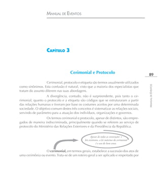 MANUAL DE EVENTOS




                   CAPÍTULO 3


                                    Cerimonial e Protocolo                                   89
                   Cerimonial, protocolo e etiqueta são termos usualmente utilizados




                                                                                            MANUAL DE EVENTOS
como sinônimos. Esta confusão é natural, visto que a maioria dos especialistas que
tratam do assunto diferem nas suas abordagens.
                   A divergência, contudo, não é surpreendente, pois tanto o ce-
rimonial, quanto o protocolo e a etiqueta são códigos que se estruturaram a partir
das relações humanas e tiveram por base os costumes aceitos por uma determinada
sociedade. O objetivo comum destes três conceitos é sistematizar as relações sociais,
servindo de parâmetro para a atuação dos indivíduos, organizações e governos.
                  Os termos cerimonial e protocolo, apesar de distintos, são empre-
gados de maneira indiscriminada, principalmente quando se referem ao serviço de
protocolo do Ministério das Relações Exteriores e da Presidência da República.


                                                    Apesar de todas as convenções e
                                              leis existentes, a lei máxima do cerimonial
                                                          é o uso do bom senso.

                 O cerimonial, em termos gerais, estabelece a sucessão dos atos de
uma cerimônia ou evento. Trata-se de um roteiro geral a ser aplicado e respeitado por
 
