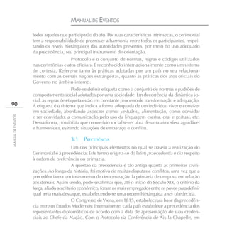 MANUAL DE EVENTOS
                    todos aqueles que participarão do ato. Por suas características intrínsecas, o cerimonial
                    tem a responsabilidade de promover a harmonia entre todos os participantes, respei-
                    tando os níveis hierárquicos das autoridades presentes, por meio do uso adequado
                    da precedência, seu principal instrumento de orientação.
                                       Protocolo é o conjunto de normas, regras e códigos utilizados
                    nas cerimônias e atos oficiais. É reconhecido internacionalmente como um sistema
                    de cortesia. Refere-se tanto às práticas adotadas por um país no seu relaciona-
                    mento com as demais nações estrangeiras, quanto às práticas dos atos oficiais do
                    Governo no âmbito interno.
                                          Pode-se definir etiqueta como o conjunto de normas e padrões de
                    comportamento social adotados por uma sociedade. Em decorrência da dinâmica so-
                    cial, as regras de etiqueta estão em constante processo de transformação e adequação.
90                  A etiqueta é o sistema que indica a forma adequada de um indivíduo viver e conviver
                    em sociedade, abordando aspectos como: vestuário, alimentação, como convidar
                    e ser convidado, a comunicação pelo uso da linguagem escrita, oral e gestual, etc.
MANUAL DE EVENTOS




                    Dessa forma, possibilita que o convívio social se recubra de uma atmosfera agradável
                    e harmoniosa, evitando situações de embaraço e conflito.

                                        3.1 PRECEDÊNCIA
                                          Um dos principais elementos no qual se baseia a realização do
                    Cerimonial é a precedência. Este termo origina-se do latim praecedentia e diz respeito
                    à ordem de preferência ou primazia.
                                          A questão da precedência é tão antiga quanto as primeiras civili-
                    zações. Ao longo da história, foi motivo de muitas disputas e conflitos, uma vez que a
                    precedência era um instrumento de demonstração da primazia de um povo em relação
                    aos demais. Assim sendo, pode-se afirmar que, até o início do Século XIX, o critério da
                    força, aliado ao critério econômico, foram os mais empregados entre os povos para definir
                    qual teria mais destaque, estabelecendo-se uma ordem hierárquica a ser obedecida.
                                          O Congresso de Viena, em 1815, estabeleceu a base da precedên-
                    cia entre os Estados Modernos: internamente, cada país estabelece a precedência dos
                    representantes diplomáticos de acordo com a data de apresentação de suas creden-
                    ciais ao Chefe da Nação. Com o Protocolo da Conferência de Aix-la-Chapelle, em
 