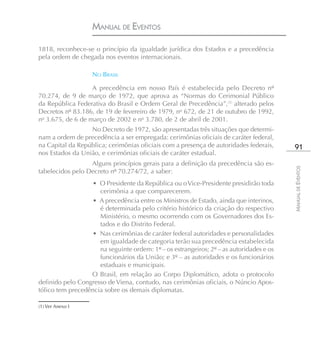 MANUAL DE EVENTOS

1818, reconhece-se o princípio da igualdade jurídica dos Estados e a precedência
pela ordem de chegada nos eventos internacionais.

                   NO BRASIL

                   A precedência em nosso País é estabelecida pelo Decreto nº
70.274, de 9 de março de 1972, que aprova as “Normas do Cerimonial Público
da República Federativa do Brasil e Ordem Geral de Precedência”,(1) alterado pelos
Decretos nº 83.186, de 19 de fevereiro de 1979, no 672, de 21 de outubro de 1992,
no 3.675, de 6 de março de 2002 e no 3.780, de 2 de abril de 2001.
                  No Decreto de 1972, são apresentadas três situações que determi-
nam a ordem de precedência a ser empregada: cerimônias oficiais de caráter federal,
na Capital da República; cerimônias oficiais com a presença de autoridades federais,      91
nos Estados da União, e cerimônias oficiais de caráter estadual.
                  Alguns princípios gerais para a definição da precedência são es-




                                                                                         MANUAL DE EVENTOS
tabelecidos pelo Decreto nº 70.274/72, a saber:
                  • O Presidente da República ou o Vice-Presidente presidirão toda
                     cerimônia a que comparecerem.
                  • A precedência entre os Ministros de Estado, ainda que interinos,
                     é determinada pelo critério histórico da criação do respectivo
                     Ministério, o mesmo ocorrendo com os Governadores dos Es-
                     tados e do Distrito Federal.
                  • Nas cerimônias de caráter federal autoridades e personalidades
                     em igualdade de categoria terão sua precedência estabelecida
                     na seguinte ordem: 1º – os estrangeiros; 2º – as autoridades e os
                     funcionários da União; e 3º – as autoridades e os funcionários
                     estaduais e municipais.
                  O Brasil, em relação ao Corpo Diplomático, adota o protocolo
definido pelo Congresso de Viena, contudo, nas cerimônias oficiais, o Núncio Apos-
tólico tem precedência sobre os demais diplomatas.

(1) Ver Anexo I
 