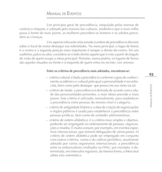 MANUAL DE EVENTOS

                     Um princípio geral de precedência, estipulado pelas normas de
cortesia e etiqueta, e adotado pela maioria das culturas, estabelece que o mais velho
passa à frente do mais jovem, as mulheres precedem os homens e os adultos prece-
dem as crianças.
                    Um aspecto relevante relacionado à ordem de precedência discorre
sobre o local de maior destaque nas solenidades. Na mesa principal, o lugar de honra
é o centro e a segunda posição mais importante é sempre à direita do centro. Em um
auditório, palco ou altar, considera-se o lado direito aquele que é visto a partir do ângulo
de visão de quem ocupa a mesa principal. Portanto, numa platéia, os lugares de honra
são aqueles situados na frente e à esquerda de quem entra no recinto. (ver anexos).

                     Entre os critérios de precedência mais adotados, encontram-se:
                                                                                                93
                    – critério cultural: é dada a precedência conforme o grau de conheci-
                       mento acadêmico e cultural pelo qual a personalidade é reconhe-
                       cida, bem como pelo destaque que possui em seu meio social.




                                                                                               MANUAL DE EVENTOS
                    – critério de idade: a precedência é definida de acordo com a ida-
                       de das personalidades presentes, o mais idoso precede o mais
                       jovem. Este critério é utilizado, normalmente, para estabelecer
                       a precedência entre pessoas do mesmo nível e categoria.
                    – critério de antigüidade histórica: a data de criação de organizações
                       e órgãos públicos é usada para estabelecer a precedência entre
                       pessoas jurídicas, bem como de unidades administrativas.
                    – critério de ordem alfabética: é o critério mais simples e objetivo,
                       podendo ser empregado no ordenamento de pessoas, organiza-
                       ções e estados. É muito comum, por exemplo, em eventos espor-
                       tivos internacionais, que reúnem delegações de vários países. O
                       critério de ordem alfabética pode ser empregado em conjunto
                       com outros critérios, como o do rodízio periódico, atualmente
                       adotado por vários organismos internacionais: a precedência
                       entre os embaixadores creditados na ONU, por exemplo, é de-
                       terminada, em intervalos regulares, da mesma forma, o Mercosul
                       adota esta sistemática.
 