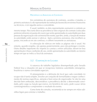 MANUAL DE EVENTOS

                                        PRECEDÊNCIA NA ASSINATURA DE CONTRATOS

                                        Em cerimônias de assinatura de contratos, acordos e tratados, a
                    primeira assinatura é a do representante da instituição favorecida em termos financeiros
                    ou técnicos, e em seguida assina o concedente.
                                       É usual, também, os dois representantes assinarem o contrato ao
                    mesmo tempo. Para tanto deve-se providenciar dois originais do contrato (colocados
                    preferencialmente em pastas de couro) que serão apresentados às autoridades por duas
                    pessoas da organização e do cerimonial do evento, que têm, ainda, a função de mostrar
                    às autoridades onde assinar e rubricar. Após a primeira assinatura, elas recolhem as
                    pastas, trocando-as em ato contínuo, e colhem novamente as assinaturas.
94                                    A colocação de rubricas em todas as páginas não é usual. No
                    entanto, quando exigidas, são apostas posteriormente, para não prolongar o evento.
                    Outro detalhe importante diz respeito às canetas a serem utilizadas: devem ter boa
MANUAL DE EVENTOS




                    apresentação e boas condições de uso, sendo apresentadas às autoridades ao mesmo
                    tempo em que se indica o local da assinatura.


                                        3.2   COMPOSIÇÃO DE LUGARES

                                         A natureza do trabalho legislativo desempenhado pelo Senado
                    Federal leva a situações em que se recepciona inúmeras autoridades estrangeiras,
                    brasileiras e outros convidados especiais.
                                       O planejamento e a definição do local que cada convidado irá
                    ocupar não é tarefa simples. Envolve um conjunto de formalidades e requer conheci-
                    mento de normas específicas, atenção e bom senso do organizador. Se não for uma
                    decisão bem embasada, desconsiderar a precedência devida a determinado convi-
                    dado, pelo cargo ou função que exerce, em benefício de outro, pode causar sérios
                    constrangimentos e comprometer o resultado do evento.
                                        Como fonte de consulta, recomenda-se ter sempre em mãos sub-
                    sídios legais para orientar o trabalho:
 