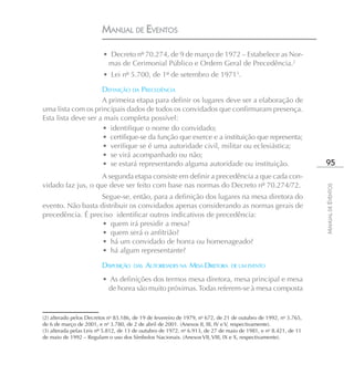 MANUAL DE EVENTOS

                         • Decreto nº 70.274, de 9 de março de 1972 – Estabelece as Nor-
                          mas de Cerimonial Público e Ordem Geral de Precedência.2
                         • Lei nº 5.700, de 1º de setembro de 19713.

                     DEFINIÇÃO DA PRECEDÊNCIA
                     A primeira etapa para definir os lugares deve ser a elaboração de
uma lista com os principais dados de todos os convidados que confirmaram presença.
Esta lista deve ser a mais completa possível:
                     • identifique o nome do convidado;
                     • certifique-se da função que exerce e a instituição que representa;
                     • verifique se é uma autoridade civil, militar ou eclesiástica;
                     • se virá acompanhado ou não;
                     • se estará representando alguma autoridade ou instituição.                                  95
                    A segunda etapa consiste em definir a precedência a que cada con-
vidado faz jus, o que deve ser feito com base nas normas do Decreto nº 70.274/72.




                                                                                                                 MANUAL DE EVENTOS
                   Segue-se, então, para a definição dos lugares na mesa diretora do
evento. Não basta distribuir os convidados apenas considerando as normas gerais de
precedência. É preciso identificar outros indicativos de precedência:
                   • quem irá presidir a mesa?
                   • quem será o anfitrião?
                   • há um convidado de honra ou homenageado?
                   • há algum representante?

                         DISPOSIÇÃO   DAS   AUTORIDADES NA MESA DIRETORA       DE UM EVENTO

                         • As definições dos termos mesa diretora, mesa principal e mesa
                          de honra são muito próximas. Todas referem-se à mesa composta



(2) alterado pelos Decretos no 83.186, de 19 de fevereiro de 1979, no 672, de 21 de outubro de 1992, no 3.765,
de 6 de março de 2001, e no 3.780, de 2 de abril de 2001. (Anexos II, III, IV e V, respectivamente).
(3) alterada pelas Leis nº 5.812, de 13 de outubro de 1972, no 6.913, de 27 de maio de 1981, e no 8.421, de 11
de maio de 1992 – Regulam o uso dos Símbolos Nacionais. (Anexos VII, VIII, IX e X, respectivamente).
 
