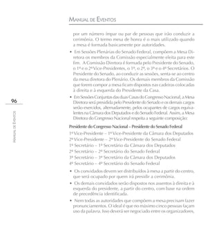 MANUAL DE EVENTOS
                      por um número ímpar ou par de pessoas que irão conduzir a
                      cerimônia. O termo mesa de honra é o mais utilizado quando
                      a mesa é formada basicamente por autoridades.
                    • Em Sessões Plenárias do Senado Federal, compõem a Mesa Di-
                     retora os membros da Comissão especialmente eleita para este
                     fim. A Comissão Diretora é formada pelo Presidente do Senado,
                     o 1º e o 2º Vice-Presidentes, o 1º, o 2º, o 3º e o 4º Secretários. O
                     Presidente do Senado, ao conduzir as sessões, senta-se ao centro
                     da mesa diretora do Plenário. Os demais membros da Comissão
                     que forem compor a mesa ficam dispostos nas cadeiras colocadas
                     à direita e à esquerda do Presidente da Casa.
                    • Em Sessões Conjuntas das duas Casas do Congresso Nacional, a Mesa
96                    Diretora será presidida pelo Presidente do Senado e os demais cargos
                      serão exercidos, alternadamente, pelos ocupantes de cargos equiva-
                      lentes na Câmara dos Deputados e do Senado Federal. Assim, a Mesa
MANUAL DE EVENTOS




                      Diretora do Congresso Nacional respeita a seguinte composição:
                    Presidente do Congresso Nacional – Presidente do Senado Federal
                    1º Vice-Presidente – 1º Vice-Presidente da Câmara dos Deputados
                    2º Vice-Presidente – 2º Vice-Presidente do Senado Federal
                    1º Secretário – 1º Secretário da Câmara dos Deputados
                    2º Secretário – 2º Secretário do Senado Federal
                    3º Secretário – 3º Secretário da Câmara dos Deputados
                    4º Secretário – 4º Secretário do Senado Federal
                    • Os convidados devem ser distribuídos à mesa a partir do centro,
                     que será ocupado por quem irá presidir a cerimônia.
                    • Os demais convidados serão dispostos nos assentos à direita e à
                     esquerda do presidente, a partir do centro, com base na ordem
                     de precedência identificada.
                    • Nem todas as autoridades que compõem a mesa precisam fazer
                     pronunciamentos. O ideal é que no máximo cinco pessoas façam
                     uso da palavra. Isso deverá ser negociado entre os organizadores,
 