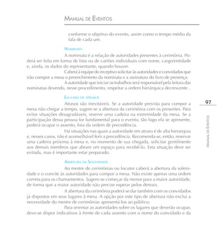 MANUAL DE EVENTOS

                       conforme o objetivo do evento, assim como o tempo médio da
                       fala de cada um.

                    NOMINATA
                    A nominata é a relação de autoridades presentes à cerimônia. Po-
derá ser feita em forma de lista ou de cartões individuais com nome, cargo/entidade
e, ainda, os dados do representante, quando houver.
                    Caberá à equipe do receptivo solicitar às autoridades e convidados que
irão compor a mesa o preenchimento da nominata e a assinatura do livro de presença.
                    A autoridade que iniciar os trabalhos será responsável pela leitura das
nominatas devendo, nesse procedimento, respeitar a ordem hierárquica decrescente .

                    EM CASO DE ATRASOS
                    Atrasos são inevitáveis. Se a autoridade prevista para compor a            97
mesa não chegar a tempo, sugere-se a abertura da cerimônia com os presentes. Para
evitar situações desagradáveis, reserve uma cadeira na extremidade da mesa. Se a




                                                                                              MANUAL DE EVENTOS
participação dessa pessoa for fundamental para o evento, tão logo ela se apresente,
poderá ocupar o assento, fora da ordem de precedência.
                    Há situações nas quais a autoridade em atraso é de alta hierarquia
e, nesses casos, não é aconselhável ferir a precedência. Recomenda-se, então, reservar
uma cadeira próxima à mesa e, no momento de sua chegada, solicitar gentilmente
aos demais membros que abram um espaço para recebê-lo. Esta situação deve ser
evitada, mas é importante estar preparado.

                   ABERTURA DA SOLENIDADE
                   Ao mestre de cerimônias ou locutor caberá a abertura da soleni-
dade e o convite às autoridades para compor a mesa. Não existe apenas uma ordem
correta para os chamamentos. Sugere-se começar da menor para a maior autoridade,
de forma que a maior autoridade não precise esperar pelos demais.
                   A abertura da cerimônia poderá se dar também com os convidados
já dispostos em seus lugares à mesa. A opção por este tipo de abertura não exclui a
necessidade do mestre de cerimônias apresentá-los ao público.
                   Para orientar as autoridades sobre os lugares que deverão ocupar,
deve-se dispor indicativos à frente de cada assento com o nome do convidado e da
 