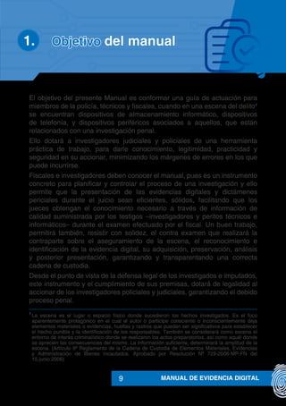MANUAL DE EVIDENCIA DIGITAL9
El objetivo del presente Manual es conformar una guía de actuación para
miembros de la policía, técnicos y fiscales, cuando en una escena del delito1
se encuentran dispositivos de almacenamiento informático, dispositivos
de telefonía, y dispositivos periféricos asociados a aquellos, que están
relacionados con una investigación penal.
Ello dotará a investigadores judiciales y policiales de una herramienta
práctica de trabajo, para darle conocimiento, legitimidad, practicidad y
seguridad en su accionar, minimizando los márgenes de errores en los que
puede incurrirse.
Fiscales e investigadores deben conocer el manual, pues es un instrumento
concreto para planificar y controlar el proceso de una investigación y ello
permite que la presentación de las evidencias digitales y dictámenes
periciales durante el juicio sean eficientes, sólidos, facilitando que los
jueces obtengan el conocimiento necesario a través de información de
calidad suministrada por los testigos –investigadores y peritos técnicos e
informáticos– durante el examen efectuado por el fiscal. Un buen trabajo,
permitirá también, resistir con solidez, el contra examen que realizará la
contraparte sobre el aseguramiento de la escena, el reconocimiento e
identificación de la evidencia digital, su adquisición, preservación, análisis
y posterior presentación, garantizando y transparentando una correcta
cadena de custodia.
Desde el punto de vista de la defensa legal de los investigados e imputados,
este instrumento y el cumplimiento de sus premisas, dotará de legalidad al
accionar de los investigadores policiales y judiciales, garantizando el debido
proceso penal.
1
	La escena es el lugar o espacio físico donde sucedieron los hechos investigados. Es el foco
aparentemente protagónico en el cual el autor o partícipe consciente o inconscientemente deja
elementos materiales o evidencias, huellas y rastros que puedan ser significativos para establecer
el hecho punible y la identificación de los responsables. También se considerará como escena el
entorno de interés criminalístico donde se realizaron los actos preparatorios, así como aquél donde
se aprecien las consecuencias del mismo. La información suficiente, determinará la amplitud de la
escena. (Artículo 9º Reglamento de la Cadena de Custodia de Elementos Materiales, Evidencias
y Administración de Bienes Incautados. Aprobado por Resolución Nº 729-2006-MP-FN del
15.junio.2006)
Objetivo del manual1.	
 