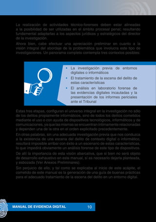 10MANUAL DE EVIDENCIA DIGITAL
La realización de actividades técnico-forenses deben estar alineadas
a la posibilidad de ser utilizadas en el ámbito procesal penal; resultando
fundamental adaptarlas a los aspectos jurídicos y estratégicos del director
de la investigación.
Ahora bien, cabe efectuar una apreciación preliminar en cuanto a la
visión integral del abordaje de la problemática que involucra este tipo de
investigaciones. Un panorama completo contempla tres contextos posibles:
•	 La investigación previa de entornos
digitales o informáticos
•	 El tratamiento de la escena del delito de
estas características
•	 El análisis en laboratorio forense de
las evidencias digitales incautadas y la
presentación de los informes periciales
ante el Tribunal
Estas tres etapas, configuran el universo integral en la investigación no sólo
de los delitos propiamente informáticos, sino de todos los delitos cometidos
mediante el uso o con ayuda de dispositivos tecnológicos, informáticos y de
comunicaciones, ya que las mismas se encuentran íntimamente relacionadas
y dependen una de la otra en el orden explicitado precedentemente.
En otras palabras, sin una adecuada investigación previa que nos conduzca
a la existencia de una escena del delito de contexto digital o informático,
resultará imposible arribar con éxito a un escenario de estas características,
lo que impedirá obviamente un análisis forense de este tipo de dispositivos.
De allí la importancia de esta visión abarcativa, que si bien no será objeto
de desarrollo exhaustivo en este manual, sí es necesario dejarla planteada,
y esbozada (Ver Anexos Preliminares).
Sin perjuicio de ello, y tal como se explicaba al inicio de este acápite, el
cometido de este manual es la generación de una guía de buenas prácticas
para el adecuado tratamiento de la escena del delito en un entorno digital.
 