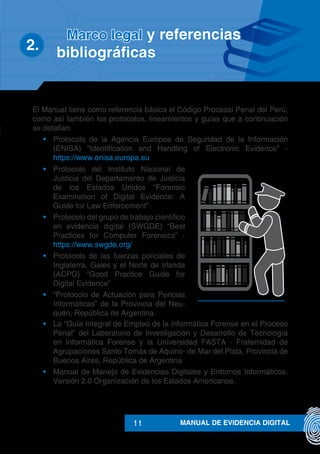 MANUAL DE EVIDENCIA DIGITAL11
El Manual tiene como referencia básica el Código Procesal Penal del Perú,
como así también los protocolos, lineamientos y guías que a continuación
se detallan:
•	 Protocolo de la Agencia Europea de Seguridad de la Información
(ENISA) “Identification and Handling of Electronic Evidence” -
https://www.enisa.europa.eu
•	 Protocolo del Instituto Nacional de
Justicia del Departamento de Justicia
de los Estados Unidos “Forensic
Examination of Digital Evidence: A
Guide for Law Enforcement”
•	 Protocolo del grupo de trabajo científico
en evidencia digital (SWGDE) “Best
Practices for Computer Forensics” -
https://www.swgde.org/
•	 Protocolo de las fuerzas policiales de
Inglaterra, Gales y el Norte de Irlanda
(ACPO) “Good Practice Guide for
Digital Evidence”
•	 “Protocolo de Actuación para Pericias
Informáticas” de la Provincia del Neu-
quén, República de Argentina.
•	 La “Guía Integral de Empleo de la informática Forense en el Proceso
Penal” del Laboratorio de Investigación y Desarrollo de Tecnología
en Informática Forense y la Universidad FASTA - Fraternidad de
Agrupaciones Santo Tomás de Aquino- de Mar del Plata, Provincia de
Buenos Aires, República de Argentina
•	 Manual de Manejo de Evidencias Digitales y Entornos Informáticos.
Versión 2.0 Organización de los Estados Americanos.
Marco legal y referencias
2.	 bibliográficas
 