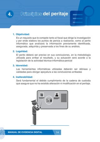 14MANUAL DE EVIDENCIA DIGITAL
1.	 Objetividad:
Es un requisito que le compete tanto al fiscal que dirige la investigación
y por ende elabora los puntos de pericia a realizarse, como al perito
informático que analizará la información previamente identificada,
asegurada, adquirida y preservada a los fines de su análisis.
2.	 Legalidad:
El perito deberá ser preciso en sus conclusiones, en la metodología
utilizada para arribar al resultado, y su actuación será acorde a la
legislación de la actividad técnica-informática-pericial
3.	 Idoneidad:
Las herramientas informáticas utilizadas deberán ser idóneas y
validadas para otorgar apoyatura a las conclusiones arribadas
4.	 Inalterabilidad:
Será fundamental el debido cumplimiento de la cadena de custodia
que asegure que no ha existido alteración ni modificación en el peritaje.
4.	 Principios del peritaje
 