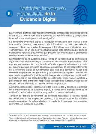 MANUAL DE EVIDENCIA DIGITAL15
La evidencia digital es todo registro informático almacenado en un dispositivo
informático o que se transmite a través de una red informática y que pudiera
tener valor probatorio para una investigación2
.
Se considera evidencia digital a cualquier información que, sujeta a una
intervención humana, electrónica, y/o informática, ha sido extraída de
cualquier clase de medio tecnológico informático –computadoras, etc.
Técnicamente, es un tipo de evidencia física que está constituida por campos
magnéticos y pulsos electrónicos que pueden ser recolectados y analizados
con herramientas técnicas especiales3
.
La importancia de la evidencia digital reside en la necesidad de demostrarle
al juez la prueba fehaciente que convierte en responsable al sospechoso. Por
eso, es fundamental la correcta selección de la prueba relevante por parte
del experto para no ser sobre abundante o superflua. El correcto tratamiento
de la evidencia digital es fundamental para que sea admisible: haber sido
obtenida respetando las garantías y procedimientos legales, basada en
una previa autorización judicial o del director de investigación, justificando
su tratamiento en los procedimientos de obtención, preservación, análisis y
presentación ante el tribunal, respetando la cadena de custodia, cuyos pasos
deberá desprenderse de un manual de buenas prácticas.
Asimismo, deben poder justificarse todos los métodos y acciones realizadas
en el tratamiento de la evidencia digital, a través de la demostración de la
validación de los métodos utilizados y de los procesos realizados.
También se deberá documentar las acciones realizadas y justificar todas
las decisiones en las etapas del proceso, y se deben obtener los mismos
resultados en caso de aplicar el mismo procedimiento, pero con herramientas
diferentes, en cualquier momento.
2
PRESMAN-SALLIS, Procedimiento para el manejo, tratamiento y recolección de la evidencia digital.
3
Laboratorio de Investigación y Desarrollo de Tecnología en Informática Forense. Info-Lab. Guia Integral de
Empleo de la Informática Forense en el Procedimiento Penal. Segunda Edición. Abril 2016.
Definición, importancia
5.	 y tratamiento de la
Evidencia Digital
 