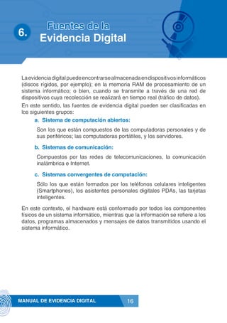 16MANUAL DE EVIDENCIA DIGITAL
Laevidenciadigitalpuedeencontrarsealmacenadaendispositivosinformáticos
(discos rígidos, por ejemplo); en la memoria RAM de procesamiento de un
sistema informático; o bien, cuando se transmite a través de una red de
dispositivos cuya recolección se realizará en tiempo real (tráfico de datos).
En este sentido, las fuentes de evidencia digital pueden ser clasificadas en
los siguientes grupos:
a.	 Sistema de computación abiertos:
Son los que están compuestos de las computadoras personales y de
sus periféricos; las computadoras portátiles, y los servidores.
b.	 Sistemas de comunicación:
Compuestos por las redes de telecomunicaciones, la comunicación
inalámbrica e Internet.
c.	 Sistemas convergentes de computación:
Sólo los que están formados por los teléfonos celulares inteligentes
(Smartphones), los asistentes personales digitales PDAs, las tarjetas
inteligentes.
En este contexto, el hardware está conformado por todos los componentes
físicos de un sistema informático, mientras que la información se refiere a los
datos, programas almacenados y mensajes de datos transmitidos usando el
sistema informático.
6.	
Fuentes de la
Evidencia Digital
 