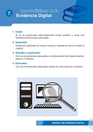 MANUAL DE EVIDENCIA DIGITAL17
1.	 Volátil:
Si no es preservada adecuadamente puede cambiar o variar con
facilidad de forma poco previsible.
2.	 Duplicable:
Puede ser duplicada de manera exacta y copiada tal como si fuese el
original.
3.	 Alterable y modificable:
Con las herramientas adecuadas es relativamente fácil alterar destruir,
alterar o modificar.
4.	 Eliminable:
Con las herramientas adecuadas puede ser eliminada por completo.
7.	
Características de la
Evidencia Digital
 