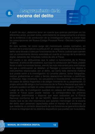 18MANUAL DE EVIDENCIA DIGITAL
A partir de aquí, debemos tener en cuenta que quienes participen en los
diferentes actos, ya sean estos, estrictamente de aseguramiento o análisis
de la evidencia o de conducción de la investigación penal, lo harán bajo
las prescripciones del Nuevo Código Procesal Penal –Decreto Legislativo
n° 957.
En éste sentido, tal como surge del mencionado cuerpo normativo, en
función de lo prescripto en su artículo 67, el aseguramiento de la escena del
delito será llevado a cabo por funcionarios de la Policía Judicial que cuenten
con un conocimiento técnico avanzado en cuanto al manejo de la evidencia
digital, debiendo dar inmediata noticia de ello al Fiscal.
En cuanto a las atribuciones que le caben a funcionarios de la Policia
Nacional, el artículo 68 establece, que bajo la conducción del Fiscal, podrán
llevar a cabo numerosas tareas, siendo las más relevantes para este trabajo
las que a continuación se detallan: a) Recoger y conservar los objetos e
instrumentos relacionados con el delito, así como todo elemento material
que pueda servir a la investigación; b) Levantar planos, tomar fotografías,
realizar grabaciones en video y demás operaciones técnicas o científicas;
c) Efectuar, bajo inventario, los secuestros e incautaciones necesarias en
los casos de delitos flagrantes o de peligro inminente de su perpetración. El
propio artículo 68 obliga a los funcionarios de la Policía Nacional que todo lo
actuado quedará sentado en actas detalladas que se entregarán al Fiscal.
Luego de ello, la investigación quedará en cabeza del Ministerio Público,
siendo el Fiscal quien puede realizar –si correspondiera las primeras
diligencias preliminares o disponer que sean realizadas por la Policía
Nacional (conforme Art. 65 del NCPP). Sobre este punto, ponemos de
resalto que es de vital importancia que quienes intervengan en la escena
del delito sean personas capacitadas sobre el manejo de la evidencia, ya
que mediante un correcto desempeño de sus funciones se gaarantiza desde
el inicio la integridad de los distintos dispositivos que puedan ser incautados.
8.	
Aseguramiento de la
escena del delito
 