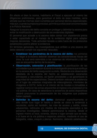 MANUAL DE EVIDENCIA DIGITAL19
En efecto si bien la norma, habilitaría al Fiscal a ejecutar el mismo las
diligencias preliminares, para garantizar el éxito de esas medidas, sería
atinado que las mismas sean cumplidas por personal técnico especializado,
másaún,cuandolapropialeyprocesal,permitequeellasseanencomendadas
a la Policía Nacional.
Asegurar la escena del delito consiste en proteger y delimitar la escena para
evitar la modificación o destrucción de las evidencias digitales.
El personal que accede a la escena debe contar con experiencia previa
o estar capacitado en el manejo de la evidencia digital para adoptar
mejores decisiones. Toda actividad llevada a cabo fuera de los protocolos
establecidos podría alterar la evidencia.
En términos generales, los investigadores que arriben a una escena del
delito deberán cumplir los siguientes recaudos:
•	 Establecer los parámetros de la escena del delito: los primeros
en llegar a la escena deberán observar las características físicas del
área; la cual será extendida a los sistemas de información y de red
que se encuentre dentro de la escena.
•	 Observación, valoración y planificación: la planificación de las
actividades que se realicen durante la investigación previa que confluya
en la escena del delito asegurarán su éxito. Mediante una observación
detallada de la escena del hecho se establecerán escenarios
principales y secundarios, se fijarán prioridades y se garantizará la
seguridad de los especialistas. Deberá también relevarse la existencia
en el lugar de sistemas integrados de videovigilancia, monitoreo de
imágenes o CCTV, tanto en el interior de los locales o inmuebles a
registrar como en las zonas adyacentes al ingreso a la propiedad en la
vía pública. En caso de detectarse la existencia de estos dispositivos
deberá procurarse la preservación de las imágenes que pudieren
haber captado.
•	 Delimitar la escena del delito: demarcar específicamente el
sitio donde tuvo lugar el hecho o donde se ubica la evidencia a
recolectar, como así también, las vías de acceso y salida, zonas
adyacentes, vehículos y/o medios de transporte asociados a las
personas investigadas. Deberá perennizarse la escena, desde el
ingreso mismo al local, vivienda, oficina o lugar cerrado que se trate,
o si fuere en la vía pública o espacios abiertos, mediante el uso de
fotografía, video, croquis y planos. Asimismo, deberán establecerse,
 