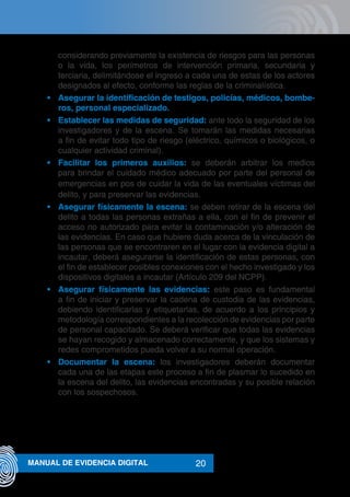 20MANUAL DE EVIDENCIA DIGITAL
considerando previamente la existencia de riesgos para las personas
o la vida, los perímetros de intervención primaria, secundaria y
terciaria, delimitándose el ingreso a cada una de estas de los actores
designados al efecto, conforme las reglas de la criminalística.
•	 Asegurar la identificación de testigos, policías, médicos, bombe-
ros, personal especializado.
•	 Establecer las medidas de seguridad: ante todo la seguridad de los
investigadores y de la escena. Se tomarán las medidas necesarias
a fin de evitar todo tipo de riesgo (eléctrico, químicos o biológicos, o
cualquier actividad criminal).
•	 Facilitar los primeros auxilios: se deberán arbitrar los medios
para brindar el cuidado médico adecuado por parte del personal de
emergencias en pos de cuidar la vida de las eventuales víctimas del
delito, y para preservar las evidencias.
•	 Asegurar físicamente la escena: se deben retirar de la escena del
delito a todas las personas extrañas a ella, con el fin de prevenir el
acceso no autorizado para evitar la contaminación y/o alteración de
las evidencias. En caso que hubiere duda acerca de la vinculación de
las personas que se encontraren en el lugar con la evidencia digital a
incautar, deberá asegurarse la identificación de estas personas, con
el fin de establecer posibles conexiones con el hecho investigado y los
dispositivos digitales a incautar (Artículo 209 del NCPP).
•	 Asegurar físicamente las evidencias: este paso es fundamental
a fin de iniciar y preservar la cadena de custodia de las evidencias,
debiendo identificarlas y etiquetarlas, de acuerdo a los principios y
metodología correspondientes a la recolección de evidencias por parte
de personal capacitado. Se deberá verificar que todas las evidencias
se hayan recogido y almacenado correctamente, y que los sistemas y
redes comprometidos pueda volver a su normal operación.
•	 Documentar la escena: los investigadores deberán documentar
cada una de las etapas este proceso a fin de plasmar lo sucedido en
la escena del delito, las evidencias encontradas y su posible relación
con los sospechosos.
 