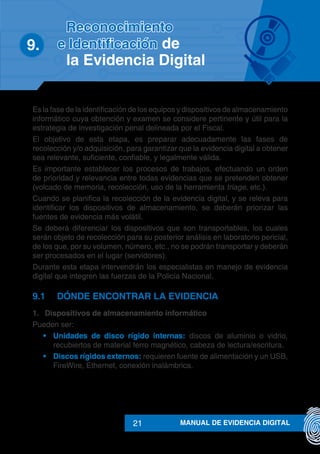 MANUAL DE EVIDENCIA DIGITAL21
9.	
Es la fase de la identificación de los equipos y dispositivos de almacenamiento
informático cuya obtención y examen se considere pertinente y útil para la
estrategia de investigación penal delineada por el Fiscal.
El objetivo de esta etapa, es preparar adecuadamente las fases de
recolección y/o adquisición, para garantizar que la evidencia digital a obtener
sea relevante, suficiente, confiable, y legalmente válida.
Es importante establecer los procesos de trabajos, efectuando un orden
de prioridad y relevancia entre todas evidencias que se pretenden obtener
(volcado de memoria, recolección, uso de la herramienta triage, etc.).
Cuando se planifica la recolección de la evidencia digital, y se releva para
identificar los dispositivos de almacenamiento, se deberán priorizar las
fuentes de evidencia más volátil.
Se deberá diferenciar los dispositivos que son transportables, los cuales
serán objeto de recolección para su posterior análisis en laboratorio pericial,
de los que, por su volumen, número, etc., no se podrán transportar y deberán
ser procesados en el lugar (servidores).
Durante esta etapa intervendrán los especialistas en manejo de evidencia
digital que integren las fuerzas de la Policía Nacional.
9.1	 DÓNDE ENCONTRAR LA EVIDENCIA
1.	 Dispositivos de almacenamiento informático
Pueden ser:
•	 Unidades de disco rígido internas: discos de aluminio o vidrio,
recubiertos de material ferro magnético, cabeza de lectura/escritura.
•	 Discos rígidos externos: requieren fuente de alimentación y un USB,
FireWire, Ethernet, conexión inalámbrica.
Reconocimiento
e Identificación de
la Evidencia Digital
 