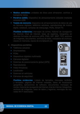 22MANUAL DE EVIDENCIA DIGITAL
•	 Medios extraíbles: unidades de disco para almacenar, archivar y
transportar datos.
•	 Pendrive (USB): Dispositivo de almacenamiento extraíble mediante
conexión USB.
•	 Tarjeta de memoria: dispositivo de almacenamiento de datos de uso
en cámaras digitales, teléfonos celulares, reproductores de música
digital, notebook, consolas de videojuego, PDAs, Smart TV.
Posibles evidencias: mensajes de correo, historial de navegación
de Internet, Chat de Internet, listas de registros, fotografías en
distintos formatos de archivos (JPG, PNG, GIF, BMP, TIF), archivos
de imágenes, documentos, archivos de texto, metadatos de archivos,
claves en memoria, claves de encriptación,etc.
2.	 Dispositivos portátiles
•	 Teléfonos celulares
•	 Smartwatches
•	 PDAs
•	 Dispositivos digitales multimedia
•	 Cámaras digitales
•	 Sistemas de posicionamiento global (GPS)
•	 Reproductores
•	 Video filmadoras
•	 Localizador
•	 Sistemas en vehículos
•	 Cámaras de seguridad
Posibles evidencias: Listado de llamados, mensajes recibidos
y enviados, páginas de Internet visitadas, datos de localización
geográfica, aplicaciones de software, documentos, mensajes de
correo, historial de navegación de Internet, chat de Internet, fotografías,
archivos de imágenes, base de datos y registros, mensajes de voz,
redes Wi-Fi detectadas.
xxxxx
xxxxxxxxxxxxxxx
cccc<
 