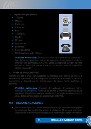 MANUAL DE EVIDENCIA DIGITAL23
3.	 Dispositivos periféricos
•	 Teclado
•	 Mouse
•	 Parlantes
•	 Cámaras
•	 Fax
•	 Teléfonos
•	 Router
•	 Módem
•	 Impresoras
•	 Escáners
•	 Fotocopiadoras
•	 Contestadores automáticos
Posibles evidencias: Entrada y salida de números de teléfonos y
fax, llamados recientes, fax en la memoria, documentos impresos,
impresiones dactilares, ADN, etc. Estos dispositivos pueden aportar
evidencia física que permita vincular al usuario con el dispositivo
digital incautado.
4.	 Redes de computadoras:
Consta de dos o más computadoras conectadas por cables de datos o
conexiones inalámbricas que comparten recursos e incluso de impresoras,
periféricos, y dispositivos de enrutamiento de datos (hubs, switches y
routers).
Posibles evidencias: Pruebas de software, documentos, fotos,
archivos de imágenes, mensaje de correo y archivos adjuntos, base
de datos, historial de navegación de Internet, registros de eventos y
chat, datos almacenados en dispositivos externos.
9.2	RECOMENDACIONES
•	 Separar las personas que se encuentren trabajando sobre los equipos
informáticos. No permitirles volver a utilizarlos. Si es una empresa,
institución o inmueble cuyos dispositivos informáticos estén vinculados
 