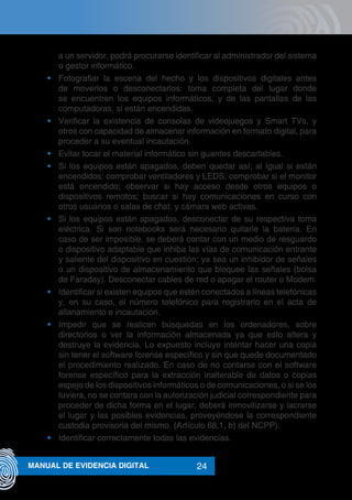 24MANUAL DE EVIDENCIA DIGITAL
a un servidor, podrá procurarse identificar al administrador del sistema
o gestor informático.
•	 Fotografiar la escena del hecho y los dispositivos digitales antes
de moverlos o desconectarlos: toma completa del lugar donde
se encuentren los equipos informáticos, y de las pantallas de las
computadoras, si están encendidas.
•	 Verificar la existencia de consolas de videojuegos y Smart TVs, y
otros con capacidad de almacenar información en formato digital, para
proceder a su eventual incautación.
•	 Evitar tocar el material informático sin guantes descartables.
•	 Si los equipos están apagados, deben quedar así; al igual si están
encendidos: comprobar ventiladores y LEDS; comprobar si el monitor
está encendido; observar si hay acceso desde otros equipos o
dispositivos remotos; buscar si hay comunicaciones en curso con
otros usuarios o salas de chat, y cámara web activas.
•	 Si los equipos están apagados, desconectar de su respectiva toma
eléctrica. Si son notebooks será necesario quitarle la batería. En
caso de ser imposible, se deberá contar con un medio de resguardo
o dispositivo adaptable que inhiba las vías de comunicación entrante
y saliente del dispositivo en cuestión; ya sea un inhibidor de señales
o un dispositivo de almacenamiento que bloquee las señales (bolsa
de Faraday). Desconectar cables de red o apagar el router o Modem.
•	 Identificar si existen equipos que estén conectados a líneas telefónicas
y, en su caso, el número telefónico para registrarlo en el acta de
allanamiento e incautación.
•	 Impedir que se realicen búsquedas en los ordenadores, sobre
directorios o ver la información almacenada ya que esto altera y
destruye la evidencia. Lo expuesto incluye intentar hacer una copia
sin tener el software forense específico y sin que quede documentado
el procedimiento realizado. En caso de no contarse con el software
forense específico para la extracción inalterable de datos o copias
espejo de los dispositivos informáticos o de comunicaciones, o si se los
tuviera, no se contara con la autorización judicial correspondiente para
proceder de dicha forma en el lugar, deberá inmovilizarse y lacrarse
el lugar y las posibles evidencias, proveyéndose la correspondiente
custodia provisoria del mismo. (Artículo 68,1, b) del NCPP).
•	 Identificar correctamente todas las evidencias.
 