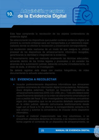 MANUAL DE EVIDENCIA DIGITAL25
Esta fase comprende la recolección de los objetos contenedores de
evidencia digital.
Se seleccionarán los dispositivos que puedan contener evidencia digital y se
preverá su correcto embalaje para ser transportados a un laboratorio espe-
cializado donde se efectúe la recolección y preservación correspondiente.
La recolección debe realizarse de un modo tal que asegure la utilidad
procesal de los dispositivos de almacenamiento informático recogidos,
garantizando la identidad e integridad de la evidencia.
El levantamiento debe ser realizado empleando las técnicas adecuadas,
actuando dentro de los límites legales y procesales y sin exceder los
alcances de la autorización judicial; debiendo consultar inmediatamente, en
caso de duda, al director de investigación.
Se deberá registrar esta etapa con medios fotográficos, de video
documentando lo actuado adecuadamente.
10.1	 EVIDENCIA A RECOLECTAR
•	 Incautar preferentemente dispositivos informáticos que almacenen
grandes volúmenes de información digital (computadoras, Notebooks,
disco dirigidos externos). También se incautarán dispositivos de
almacenamiento externos (DVD, CD, USB, etc.). Todo ello deberá estar
específicamente detallado en la orden de allanamiento emanada por el
juez a pedido del fiscal. Si los investigadores informáticos encuentran
algún otro dispositivo que no se encuentre detallado expresamente
en la orden judicial, deberán comunicarse telefónicamente desde
lugar con el fiscal a fin de efectuar la correspondiente consulta a fin
que analice y autorice la conveniencia de incautar dicho dispositivo
informático.
•	 Cuando el material inspeccionado sea muy voluminoso, o se
encuentran afectados derechos de terceros, o se requiera conocer de
forma urgente el contenido de un dispositivo de almacenamiento, se
10.	
Adquisición y captura
de la Evidencia Digital
 