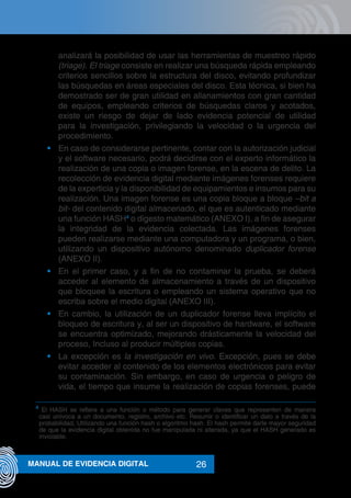 26MANUAL DE EVIDENCIA DIGITAL
analizará la posibilidad de usar las herramientas de muestreo rápido
(triage). El triage consiste en realizar una búsqueda rápida empleando
criterios sencillos sobre la estructura del disco, evitando profundizar
las búsquedas en áreas especiales del disco. Esta técnica, si bien ha
demostrado ser de gran utilidad en allanamientos con gran cantidad
de equipos, empleando criterios de búsquedas claros y acotados,
existe un riesgo de dejar de lado evidencia potencial de utilidad
para la investigación, privilegiando la velocidad o la urgencia del
procedimiento.
•	 En caso de considerarse pertinente, contar con la autorización judicial
y el software necesario, podrá decidirse con el experto informático la
realización de una copia o imagen forense, en la escena de delito. La
recolección de evidencia digital mediante imágenes forenses requiere
de la experticia y la disponibilidad de equipamientos e insumos para su
realización. Una imagen forense es una copia bloque a bloque –bit a
bit- del contenido digital almacenado, el que es autenticado mediante
una función HASH4
o digesto matemático (ANEXO I), a fin de asegurar
la integridad de la evidencia colectada. Las imágenes forenses
pueden realizarse mediante una computadora y un programa, o bien,
utilizando un dispositivo autónomo denominado duplicador forense
(ANEXO II).
•	 En el primer caso, y a fin de no contaminar la prueba, se deberá
acceder al elemento de almacenamiento a través de un dispositivo
que bloquee la escritura o empleando un sistema operativo que no
escriba sobre el medio digital (ANEXO III).
•	 En cambio, la utilización de un duplicador forense lleva implícito el
bloqueo de escritura y, al ser un dispositivo de hardware, el software
se encuentra optimizado, mejorando drásticamente la velocidad del
proceso, Incluso al producir múltiples copias.
•	 La excepción es la investigación en vivo. Excepción, pues se debe
evitar acceder al contenido de los elementos electrónicos para evitar
su contaminación. Sin embargo, en caso de urgencia o peligro de
vida, el tiempo que insume la realización de copias forenses, puede
4
El HASH se refiere a una función o método para generar claves que representen de manera
casi unívoca a un documento, registro, archivo etc. Resumir o identificar un dato a través de la
probabilidad, Utilizando una función hash o algoritmo hash. El hash permite darle mayor seguridad
de que la evidencia digital obtenida no fue manipulada ni alterada, ya que el HASH generado es
inviolable.
 