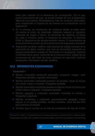 MANUAL DE EVIDENCIA DIGITAL27
tener gran impacto en el desenlace de investigación, Por lo que,
previa autorización del juez, se puede acceder en vivo al dispositivo,
debiendo documentar detalladamente todo las acciones efectuadas,
para comprender el impacto de las mismas en la interacción con el
dispositivo5
.
•	 En el proceso de recolección de evidencia digital se debe tener
en cuenta el orden de volatilidad, debiendo respetar el siguiente,
ordenado de mayor a menor: a) contenido de registros, b) tablas
de ruteo y memoria caché, c) procesos de ejecución, d) memoria
RAM, e) dispositivos de almacenamiento masivo, f) contenedores de
almacenamiento remoto, g) almacenamiento de resguardo y respaldo6
.
•	 Adquisición de datos volátiles: este proceso de trabajo consiste en la
extracción de datos volátiles, que sólo se encuentran presentes en
equipos encendidos y suelen ser eliminados con el apagado: registros
contenidos de la caché, contenido de la memoria física, estado de las
conexiones de red, tabla de rutas, procesos en ejecución, archivos
temporales, información remota, etcétera.
10.2 	 DIFERENTES ESCENARIOS
	 Escenario I
•	 Monitor encendido mostrando aplicación, programa, imagen, mail:
fotografiar pantalla y registrar información
•	 Monitor encendido mostrando protector de pantalla: mover el mouse
(sin mover rueda ni cliquear). Fotografiar pantalla
•	 Monitor encendido mostrando pantalla en blanco: mover el mouse (sin
mover rueda ni cliquear). Fotografiar pantalla
•	 Monitor apagado y ordenador encendido: encender el monitor y
fotografiar la pantalla
•	 Monitor encendido y ordenador aparentemente apagado: mover
mouse; si no cambia pantalla, verificar corriente, luces led del CPU
para verificar encendido
•	 Verificar que el monitor no se trate de procesador del tipo All in One
5
	Presman,G., Sallis, E. Procedimiento para el manejo, tratamiento y recolección de la evidencia digital
6
	Lineamientos de la RFC 3227 Guidelines for Evidence Collection and Archiving publicada en Internet Society
 