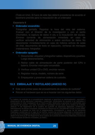 28MANUAL DE EVIDENCIA DIGITAL
(Todo en Uno). Si fuere de este tipo deberá procederse de acuerdo al
escenario previsto para la incautación de un ordenador
	 Escenario II
•	 Ordenador encendido:
Fotografiar pantalla. Registrar la hora del reloj del sistema.
Evaluar con el Director de la investigación y con el perito
informático, la captura de datos in situ o la incautación del equipo.
Eliminar corriente de alimentación inmediata en caso de
verificar actividad de eliminación o sobre escritura de datos No
desconectar inmediatamente en caso de indicios activos de salas
de chat, documentos de texto en ejecución, ventanas de mensajes
instantáneos: fotografiar.
•	 Ordenador apagado:
1.	Documentar, etiquetar y fotografiar cables, dispositivos y puertos.
Luego desconectarlos.
2.	Retirar cable de alimentación de parte posterior del CPU o
batería. Encintar interruptor encendido.
3.	Verificar unidad CD o DVD, encintar ranura.
4.	Registrar marca, modelo, número de serie.
5.	Empaquetar y preservar cadena de custodia.
10.3	 EMBALAJE Y ROTULADO (ANEXO IV)
•	 Este será primer paso del procedimiento de cadena de custodia7
•	 Rotular el hardware que se va a incautar con los siguientes datos:
7
	La cadena de custodia es el procedimiento destinado a garantizar la individualización, seguridad y
preservación de los elementos materiales y evidencias, recolectados de acuerdo a su naturaleza o
incorporados en toda investigación de un hecho punible, destinados a garantizar su autenticidad, para
los efectos del proceso. Las actas, formularios y embalajes forman parte de la cadena de custodia.
(Artículo 7º del Reglamento de la Cadena de Custodia de Elementos Materiales, Evidencias y
Administración de Bienes Incautados. Aprobado por Resolución Nº 729-2006-MP-FN del 15.junio.2006).
La cadena de custodia se inicia con el aseguramiento, inmovilización o recojo de los elementos
materiales y evidencias en el lugar de los hechos, duranre las primeras diligencias o incorporados en
el curso de la investigación preparatoria; y concluye con la disposición o resolución que establezca su
destino final (Artículo 8º del Reglamento de la Cadena de Custodia de Elementos Materiales, Evidencias
y Administración de Bienes Incautados, ya citado.)
 